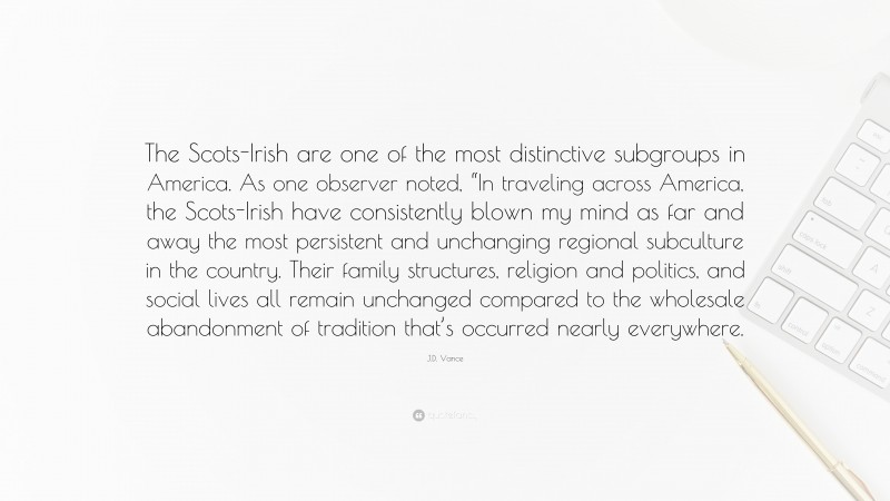 J.D. Vance Quote: “The Scots-Irish are one of the most distinctive subgroups in America. As one observer noted, “In traveling across America, the Scots-Irish have consistently blown my mind as far and away the most persistent and unchanging regional subculture in the country. Their family structures, religion and politics, and social lives all remain unchanged compared to the wholesale abandonment of tradition that’s occurred nearly everywhere.”