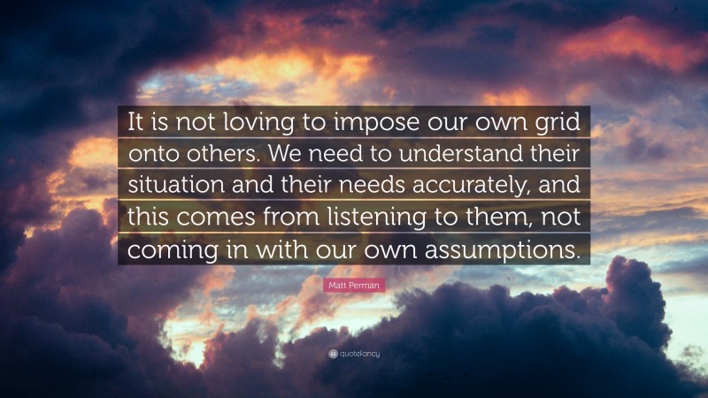 Matt Perman Quote: “It is not loving to impose our own grid onto others. We need to understand their situation and their needs accurately, and this comes from listening to them, not coming in with our own assumptions.”