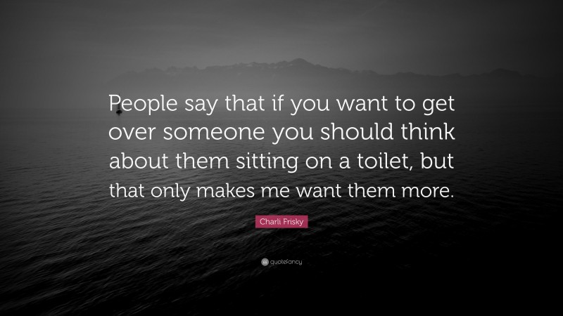 Charli Frisky Quote: “People say that if you want to get over someone you should think about them sitting on a toilet, but that only makes me want them more.”