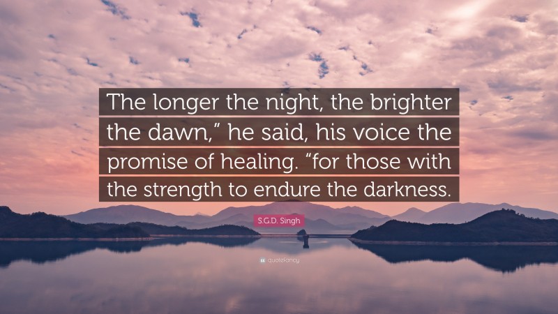 S.G.D. Singh Quote: “The longer the night, the brighter the dawn,” he said, his voice the promise of healing. “for those with the strength to endure the darkness.”