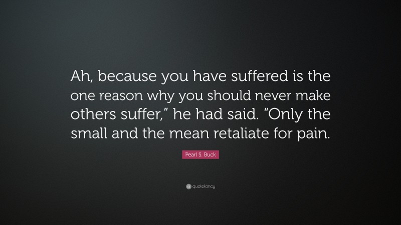 Pearl S. Buck Quote: “Ah, because you have suffered is the one reason why you should never make others suffer,” he had said. “Only the small and the mean retaliate for pain.”