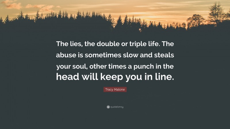 Tracy Malone Quote: “The lies, the double or triple life. The abuse is sometimes slow and steals your soul, other times a punch in the head will keep you in line.”