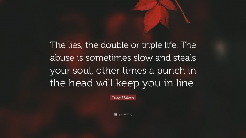 Tracy Malone Quote: “The lies, the double or triple life. The abuse is sometimes slow and steals your soul, other times a punch in the head will keep you in line.”