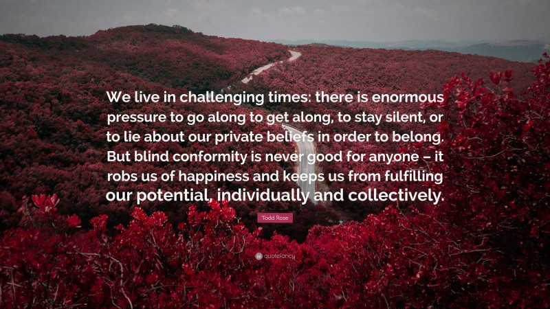 Todd Rose Quote: “We live in challenging times: there is enormous pressure to go along to get along, to stay silent, or to lie about our private beliefs in order to belong. But blind conformity is never good for anyone – it robs us of happiness and keeps us from fulfilling our potential, individually and collectively.”