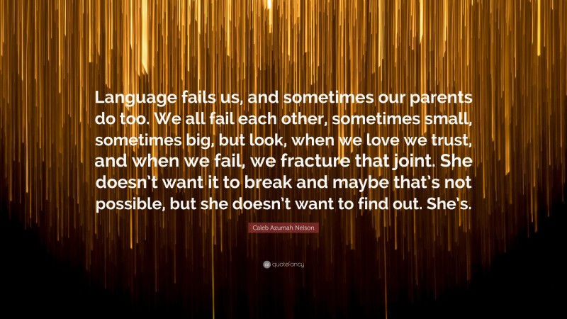 Caleb Azumah Nelson Quote: “Language fails us, and sometimes our parents do too. We all fail each other, sometimes small, sometimes big, but look, when we love we trust, and when we fail, we fracture that joint. She doesn’t want it to break and maybe that’s not possible, but she doesn’t want to find out. She’s.”