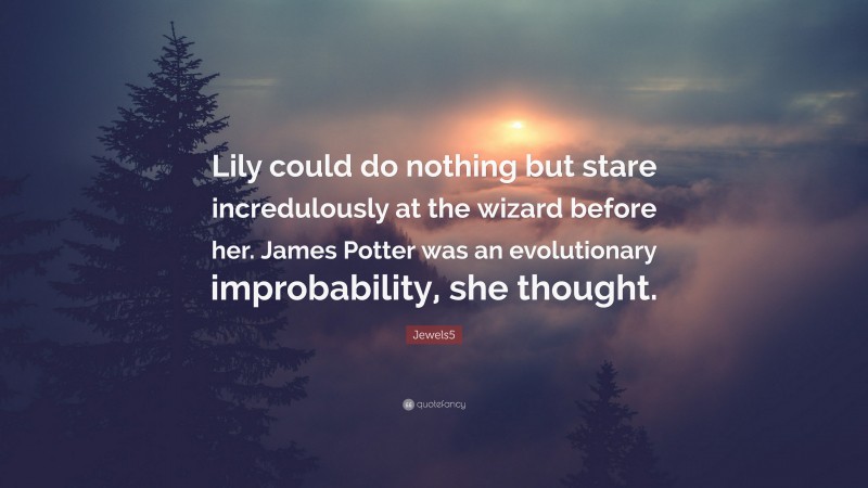 Jewels5 Quote: “Lily could do nothing but stare incredulously at the wizard before her. James Potter was an evolutionary improbability, she thought.”