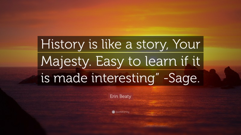 Erin Beaty Quote: “History is like a story, Your Majesty. Easy to learn if it is made interesting” -Sage.”