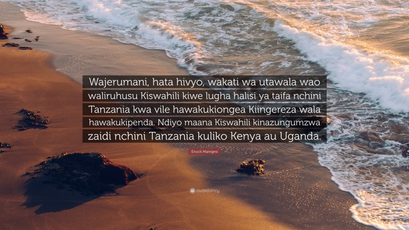 Enock Maregesi Quote: “Wajerumani, hata hivyo, wakati wa utawala wao waliruhusu Kiswahili kiwe lugha halisi ya taifa nchini Tanzania kwa vile hawakukiongea Kiingereza wala hawakukipenda. Ndiyo maana Kiswahili kinazungumzwa zaidi nchini Tanzania kuliko Kenya au Uganda.”