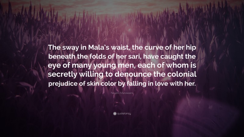 Nayomi Munaweera Quote: “The sway in Mala’s waist, the curve of her hip beneath the folds of her sari, have caught the eye of many young men, each of whom is secretly willing to denounce the colonial prejudice of skin color by falling in love with her.”