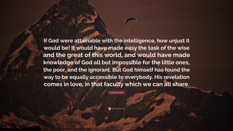 Carlo Carretto Quote: “If God were attainable with the intelligence, how unjust it would be! It would have made easy the task of the wise and the great of this world, and would have made knowledge of God all but impossible for the little ones, the poor, and the ignorant. But God himself has found the way to be equally accessible to everybody. His revelation comes in love, in that faculty which we can all share.”