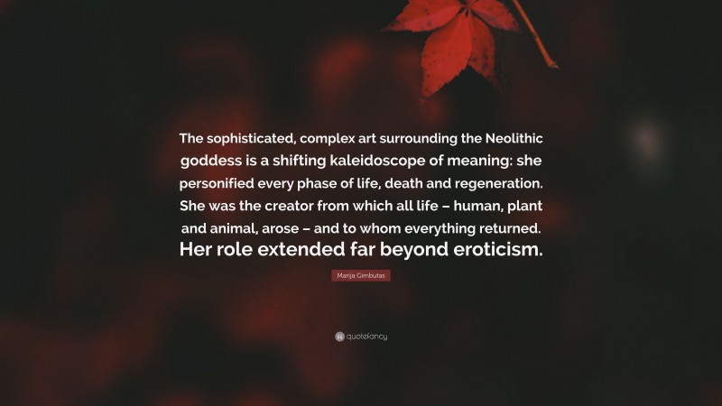 Marija Gimbutas Quote: “The sophisticated, complex art surrounding the Neolithic goddess is a shifting kaleidoscope of meaning: she personified every phase of life, death and regeneration. She was the creator from which all life – human, plant and animal, arose – and to whom everything returned. Her role extended far beyond eroticism.”