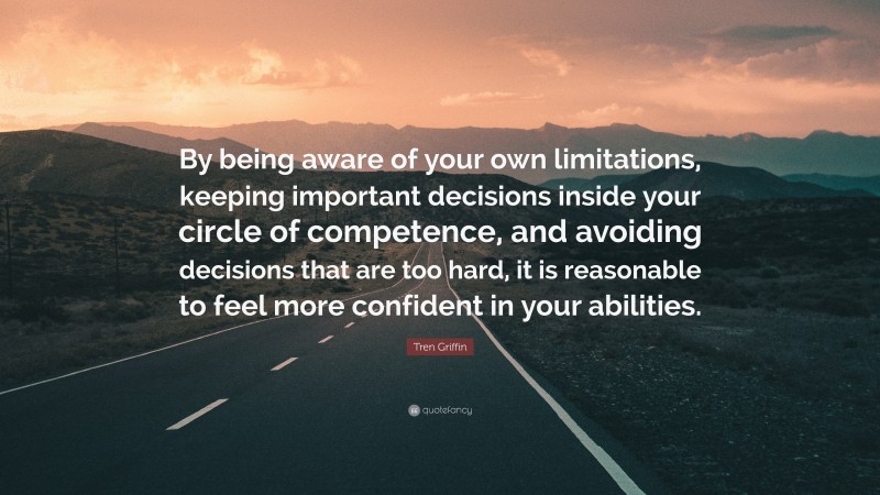 Tren Griffin Quote: “By being aware of your own limitations, keeping important decisions inside your circle of competence, and avoiding decisions that are too hard, it is reasonable to feel more confident in your abilities.”