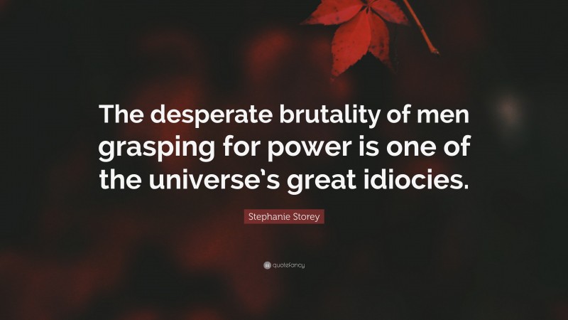 Stephanie Storey Quote: “The desperate brutality of men grasping for power is one of the universe’s great idiocies.”