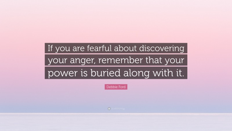 Debbie Ford Quote: “If you are fearful about discovering your anger, remember that your power is buried along with it.”