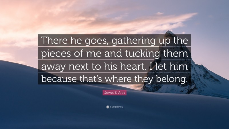Jewel E. Ann Quote: “There he goes, gathering up the pieces of me and tucking them away next to his heart. I let him because that’s where they belong.”