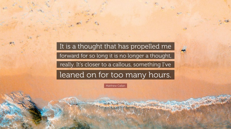 Matthew Callan Quote: “It is a thought that has propelled me forward for so long it is no longer a thought, really. It’s closer to a callous, something I’ve leaned on for too many hours.”