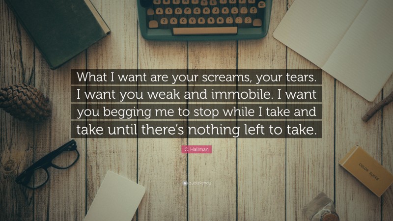 C. Hallman Quote: “What I want are your screams, your tears. I want you weak and immobile. I want you begging me to stop while I take and take until there’s nothing left to take.”