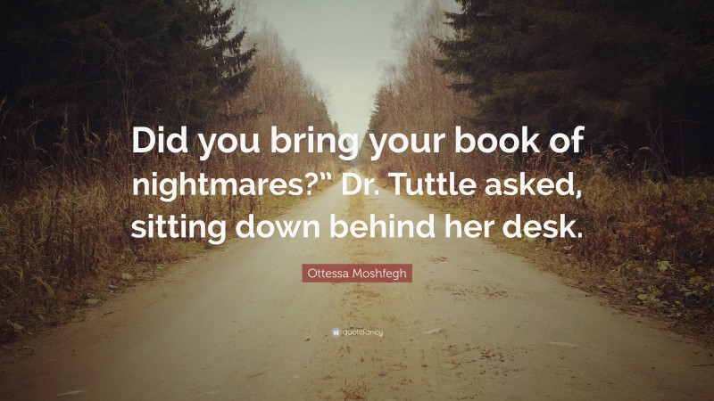 Ottessa Moshfegh Quote: “Did you bring your book of nightmares?” Dr. Tuttle asked, sitting down behind her desk.”