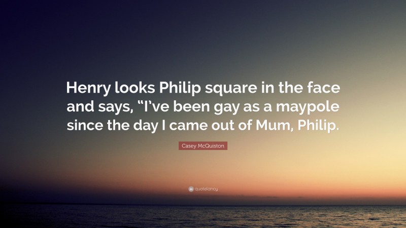 Casey McQuiston Quote: “Henry looks Philip square in the face and says, “I’ve been gay as a maypole since the day I came out of Mum, Philip.”