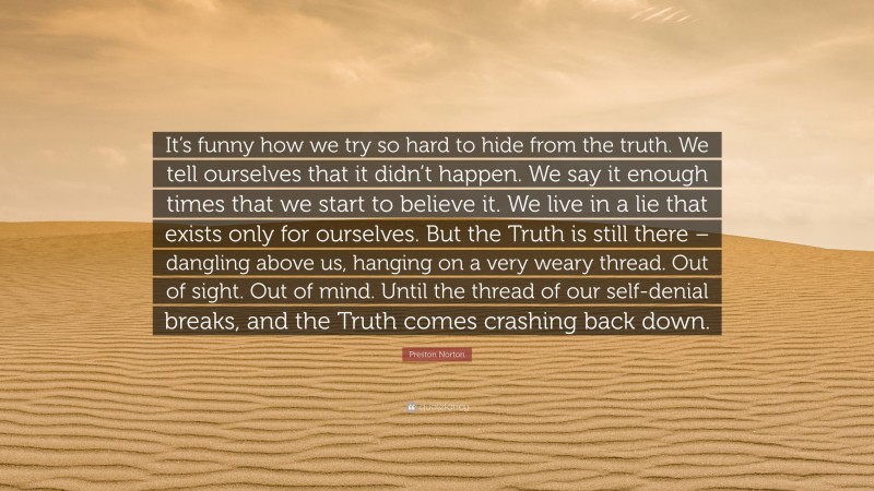 Preston Norton Quote: “It’s funny how we try so hard to hide from the truth. We tell ourselves that it didn’t happen. We say it enough times that we start to believe it. We live in a lie that exists only for ourselves. But the Truth is still there – dangling above us, hanging on a very weary thread. Out of sight. Out of mind. Until the thread of our self-denial breaks, and the Truth comes crashing back down.”