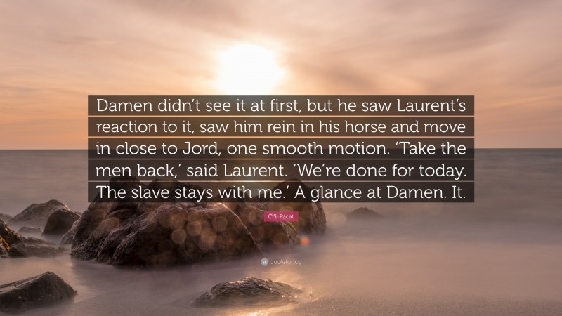 C.S. Pacat Quote: “Damen didn’t see it at first, but he saw Laurent’s reaction to it, saw him rein in his horse and move in close to Jord, one smooth motion. ‘Take the men back,’ said Laurent. ‘We’re done for today. The slave stays with me.’ A glance at Damen. It.”