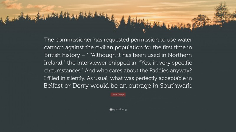 Jane Casey Quote: “The commissioner has requested permission to use water cannon against the civilian population for the first time in British history – ” “Although it has been used in Northern Ireland,” the interviewer chipped in. “Yes, in very specific circumstances.” And who cares about the Paddies anyway? I filled in silently. As usual, what was perfectly acceptable in Belfast or Derry would be an outrage in Southwark.”
