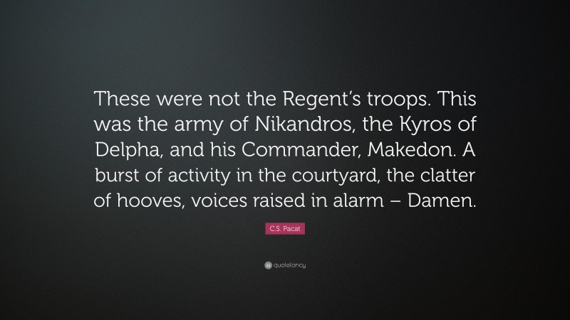 C.S. Pacat Quote: “These were not the Regent’s troops. This was the army of Nikandros, the Kyros of Delpha, and his Commander, Makedon. A burst of activity in the courtyard, the clatter of hooves, voices raised in alarm – Damen.”