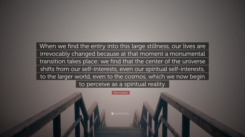 Robert Sardello Quote: “When we find the entry into this large stillness, our lives are irrevocably changed because at that moment a monumental transition takes place: we find that the center of the universe shifts from our self-interests, even our spiritual self-interests, to the larger world, even to the cosmos, which we now begin to perceive as a spiritual reality.”