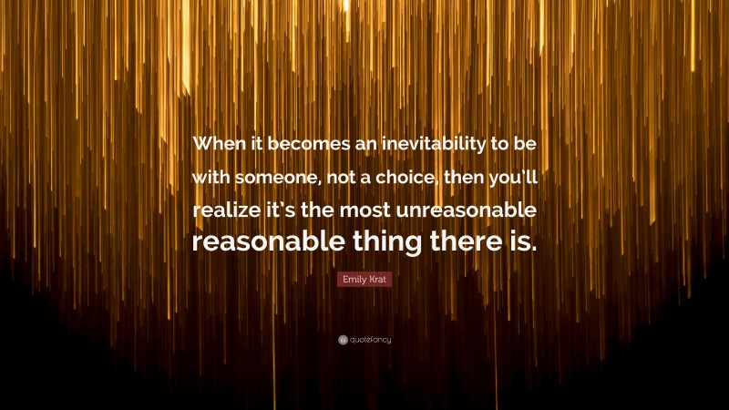 Emily Krat Quote: “When it becomes an inevitability to be with someone, not a choice, then you’ll realize it’s the most unreasonable reasonable thing there is.”