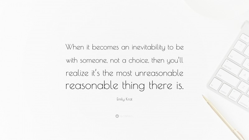 Emily Krat Quote: “When it becomes an inevitability to be with someone, not a choice, then you’ll realize it’s the most unreasonable reasonable thing there is.”