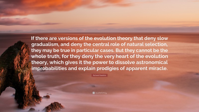 Richard Dawkins Quote: “If there are versions of the evolution theory that deny slow gradualism, and deny the central role of natural selection, they may be true in particular cases. But they cannot be the whole truth, for they deny the very heart of the evolution theory, which gives it the power to dissolve astronomical improbabilities and explain prodigies of apparent miracle.”