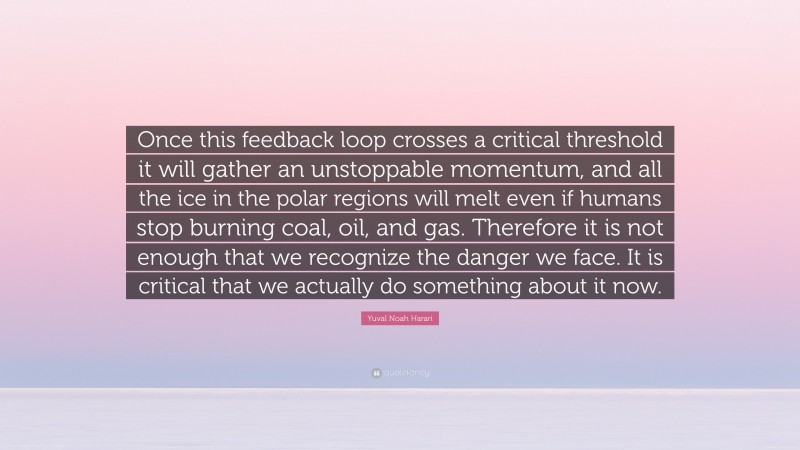 Yuval Noah Harari Quote: “Once this feedback loop crosses a critical threshold it will gather an unstoppable momentum, and all the ice in the polar regions will melt even if humans stop burning coal, oil, and gas. Therefore it is not enough that we recognize the danger we face. It is critical that we actually do something about it now.”