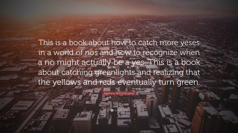 Matthew McConaughey Quote: “This is a book about how to catch more yeses in a world of nos and how to recognize when a no might actually be a yes. This is a book about catching greenlights and realizing that the yellows and reds eventually turn green.”