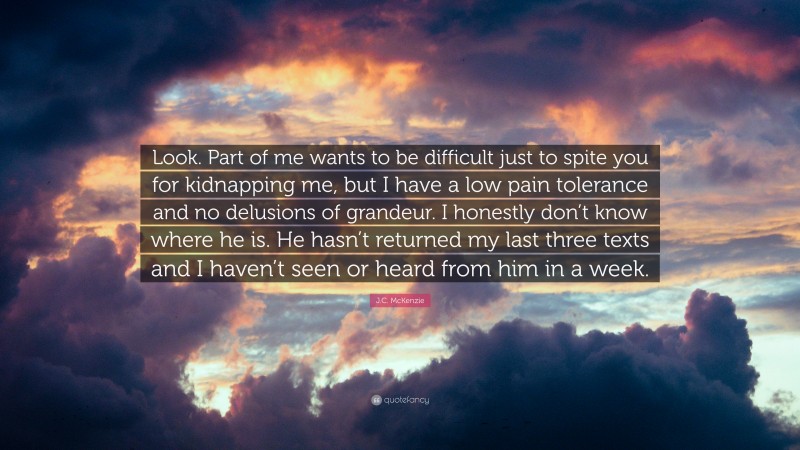 J.C. McKenzie Quote: “Look. Part of me wants to be difficult just to spite you for kidnapping me, but I have a low pain tolerance and no delusions of grandeur. I honestly don’t know where he is. He hasn’t returned my last three texts and I haven’t seen or heard from him in a week.”