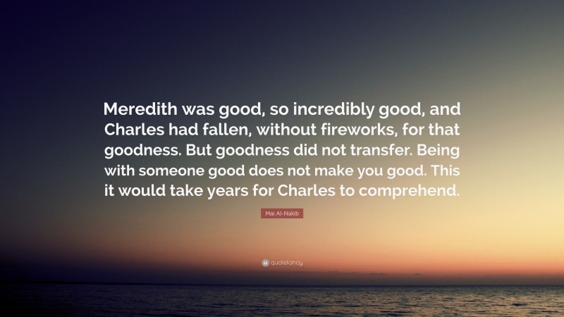 Mai Al-Nakib Quote: “Meredith was good, so incredibly good, and Charles had fallen, without fireworks, for that goodness. But goodness did not transfer. Being with someone good does not make you good. This it would take years for Charles to comprehend.”