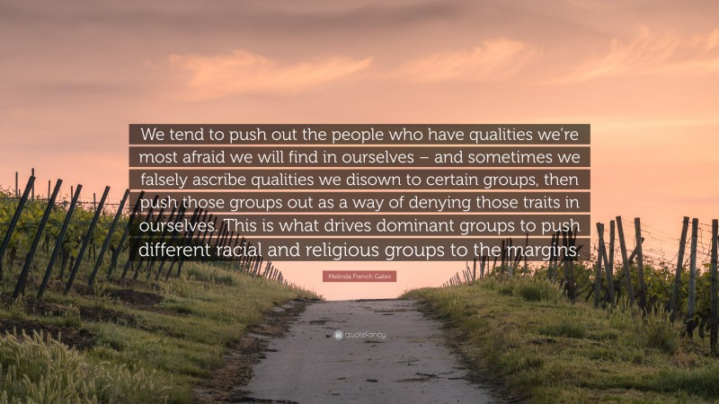 Melinda French Gates Quote: “We tend to push out the people who have qualities we’re most afraid we will find in ourselves – and sometimes we falsely ascribe qualities we disown to certain groups, then push those groups out as a way of denying those traits in ourselves. This is what drives dominant groups to push different racial and religious groups to the margins.”