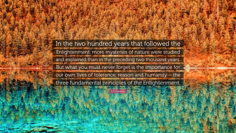 E.H. Gombrich Quote: “In the two hundred years that followed the Enlightenment, more mysteries of nature were studied and explained than in the preceding two thousand years. But what you must never forget is the importance for our own lives of tolerance, reason and humanity – the three fundamental principles of the Enlightenment.”