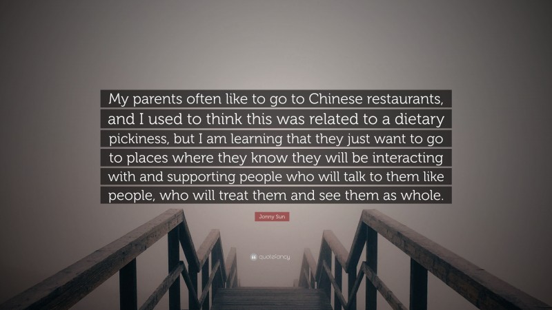 Jonny Sun Quote: “My parents often like to go to Chinese restaurants, and I used to think this was related to a dietary pickiness, but I am learning that they just want to go to places where they know they will be interacting with and supporting people who will talk to them like people, who will treat them and see them as whole.”
