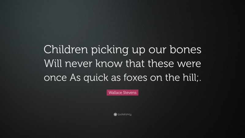 Wallace Stevens Quote: “Children picking up our bones Will never know that these were once As quick as foxes on the hill;.”