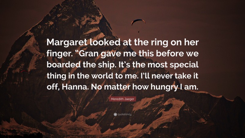 Meredith Jaeger Quote: “Margaret looked at the ring on her finger. “Gran gave me this before we boarded the ship. It’s the most special thing in the world to me. I’ll never take it off, Hanna. No matter how hungry I am.”