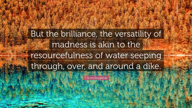 F. Scott Fitzgerald Quote: “But the brilliance, the versatility of madness is akin to the resourcefulness of water seeping through, over, and around a dike.”