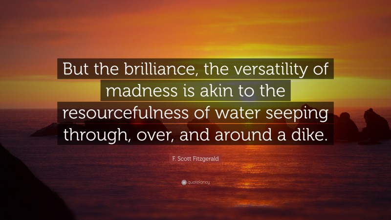 F. Scott Fitzgerald Quote: “But the brilliance, the versatility of madness is akin to the resourcefulness of water seeping through, over, and around a dike.”