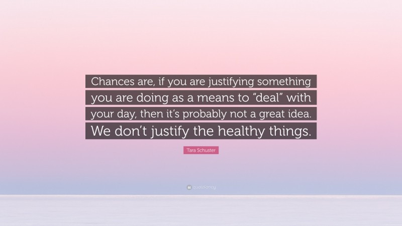 Tara Schuster Quote: “Chances are, if you are justifying something you are doing as a means to “deal” with your day, then it’s probably not a great idea. We don’t justify the healthy things.”