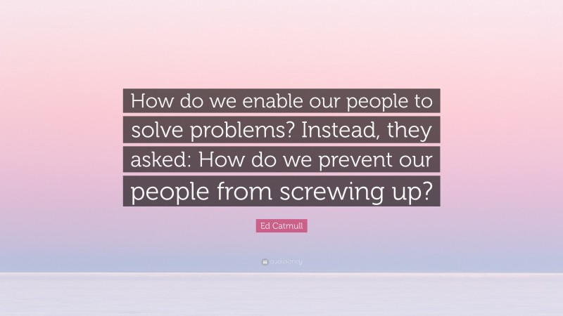 Ed Catmull Quote: “How do we enable our people to solve problems? Instead, they asked: How do we prevent our people from screwing up?”