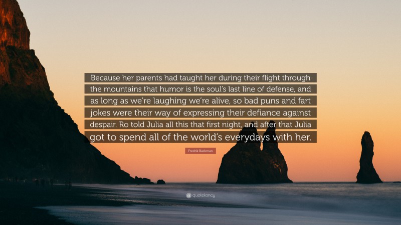 Fredrik Backman Quote: “Because her parents had taught her during their flight through the mountains that humor is the soul’s last line of defense, and as long as we’re laughing we’re alive, so bad puns and fart jokes were their way of expressing their defiance against despair. Ro told Julia all this that first night, and after that Julia got to spend all of the world’s everydays with her.”