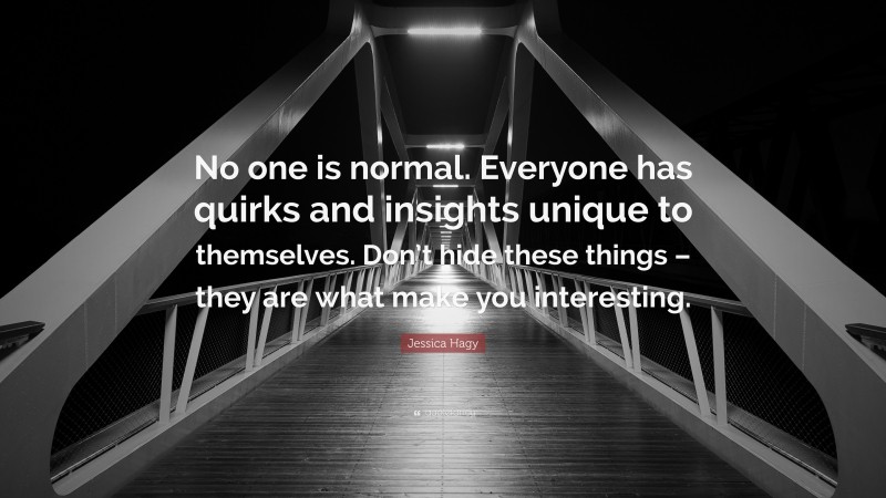 Jessica Hagy Quote: “No one is normal. Everyone has quirks and insights unique to themselves. Don’t hide these things – they are what make you interesting.”