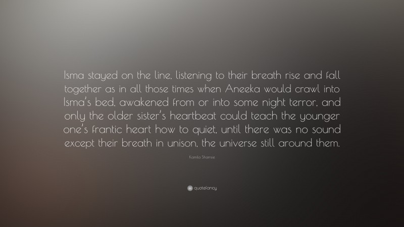 Kamila Shamsie Quote: “Isma stayed on the line, listening to their breath rise and fall together as in all those times when Aneeka would crawl into Isma’s bed, awakened from or into some night terror, and only the older sister’s heartbeat could teach the younger one’s frantic heart how to quiet, until there was no sound except their breath in unison, the universe still around them.”