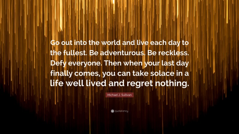 Michael J. Sullivan Quote: “Go out into the world and live each day to the fullest. Be adventurous. Be reckless. Defy everyone. Then when your last day finally comes, you can take solace in a life well lived and regret nothing.”
