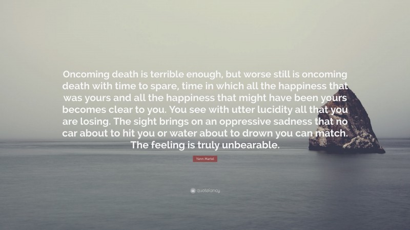 Yann Martel Quote: “Oncoming death is terrible enough, but worse still is oncoming death with time to spare, time in which all the happiness that was yours and all the happiness that might have been yours becomes clear to you. You see with utter lucidity all that you are losing. The sight brings on an oppressive sadness that no car about to hit you or water about to drown you can match. The feeling is truly unbearable.”