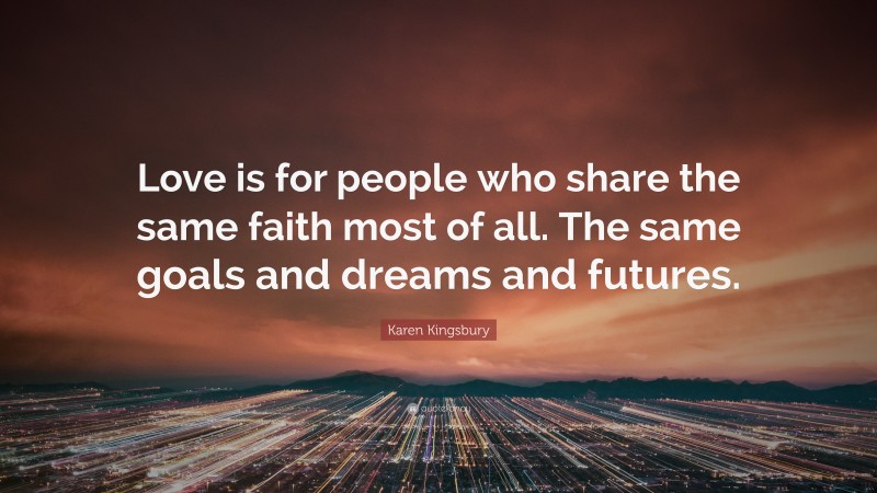 Karen Kingsbury Quote: “Love is for people who share the same faith most of all. The same goals and dreams and futures.”